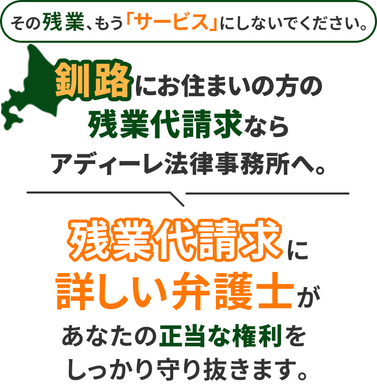 その残業、もう「サービス」にしないでください。釧路にお住まいの方の残業代請求ならアディーレ法律事務所へ。残業代請求に詳しい弁護士があなたの正当な権利をしっかり守り抜きます。